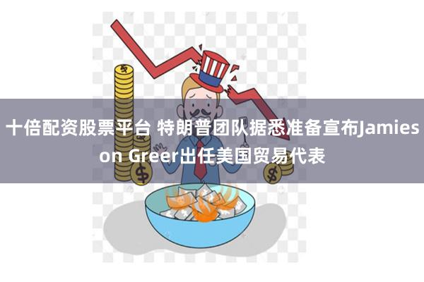 十倍配资股票平台 特朗普团队据悉准备宣布Jamieson Greer出任美国贸易代表