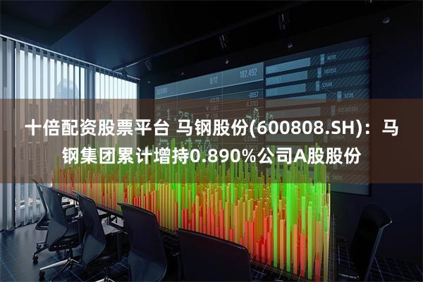 十倍配资股票平台 马钢股份(600808.SH)：马钢集团累计增持0.890%公司A股股份