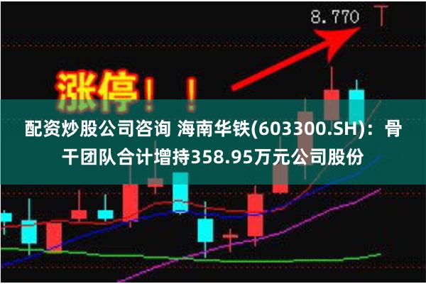 配资炒股公司咨询 海南华铁(603300.SH)：骨干团队合计增持358.95万元公司股份