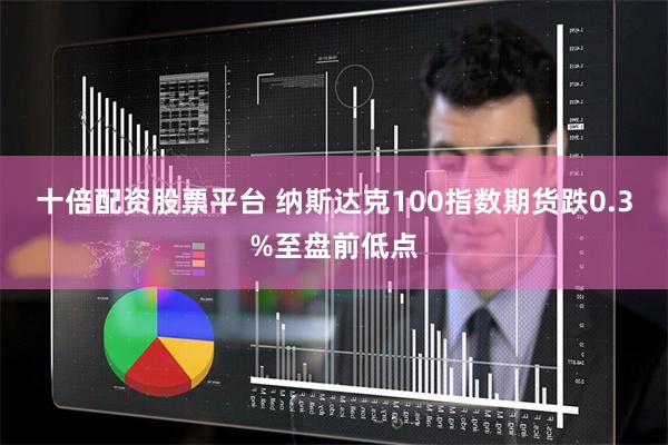 十倍配资股票平台 纳斯达克100指数期货跌0.3%至盘前低点