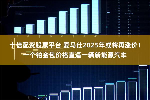 十倍配资股票平台 爱马仕2025年或将再涨价！一个铂金包价格直逼一辆新能源汽车