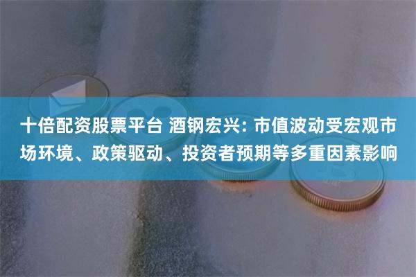 十倍配资股票平台 酒钢宏兴: 市值波动受宏观市场环境、政策驱动、投资者预期等多重因素影响