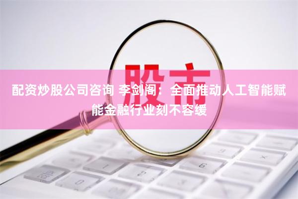 配资炒股公司咨询 李剑阁：全面推动人工智能赋能金融行业刻不容缓